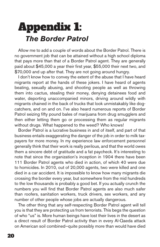 Appendix 1: The Border Patrol  Allow me to add a couple of words about the Border Patrol. There is no goverment job that can be attained without a high school diploma that pays more than that of a Border Patrol agent. They are generally paid about $45,000 a year their first year, $55,000 their next two, and $70,000 and up after that. They are not going around hungry.  Idon’t know how to convey the extent of the abuse that | have heard migrants report at the hands of these jokers. | have heard of agents beating, sexually abusing, and shooting people as well as throwing them into cactus, stealing their money, denying detainees food and water, deporting unaccompanied minors, driving around wildly with migrants chained in the back of trucks that look unmistakably like dog- catchers, and on and on. I’ve also heard numerous reports of Border Patrol seizing fifty pound bales of marjuana from drug smugglers and then either letting them go or processing them as regular migrants. without drugs. What happened to the weed? Who knows!  Border Patrol is a lucrative business in and of itself, and part of that business entails exaggerating the danger of the job in order to milk tax- payers for more money. In my experience law enforcement personnel generally think that their workis really perilous, and that the world owes them a sincere debt of gratitude and a fat paycheck. It’s interesting to note that since the organization’s inception in 1904 there have been 111 Border Patrol agents who died in action, of which 40 were due to homicides. In 2010, out of 20,000 agents, two were killed and one died in a car accident. Itis impossible to know how many migrants die crossing the border every year, but somewhere from the mid hundreds to the low thousands s probably a good bet. I you actually crunch the numbers you will find that Border Patrol agents are also much safer than roofers, sanitation workers, truck drivers, sex workers, and any number of other people whose jobs are actually dangerous.  The other thing that any self-respecting Border Patrol agent will tell youis that they are protecting us from terrorists. This begs the question of who “us” is. More human beings have lost their lives in the desert as a direct result of Border Patrol activity than in every A-Qaeda attack on American soil combined-quite possibly more than would have died 